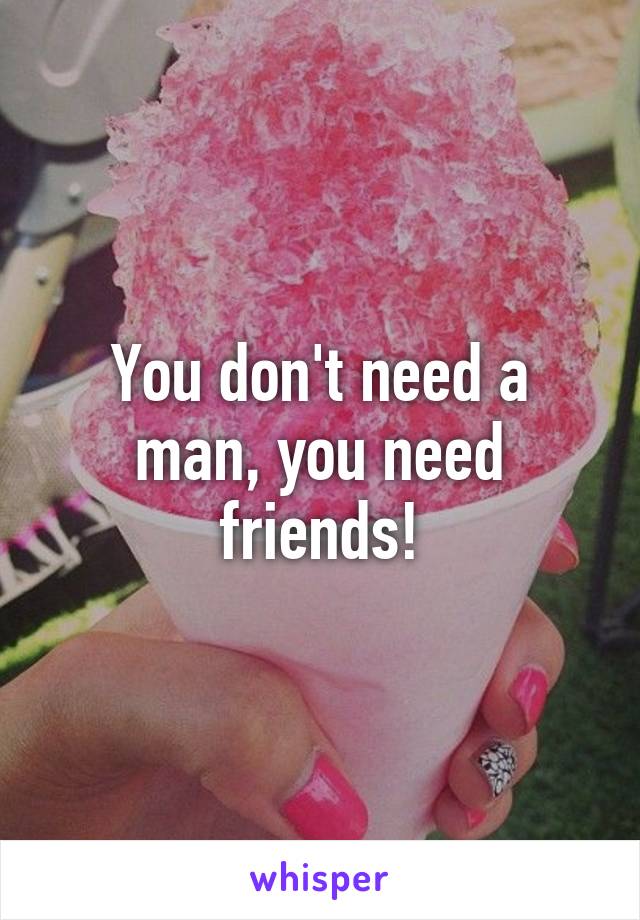 You don't need a man, you need friends!