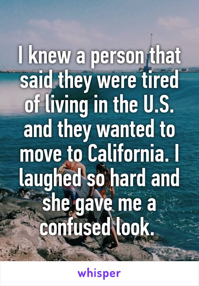 I knew a person that said they were tired of living in the U.S. and they wanted to move to California. I laughed so hard and she gave me a confused look. 