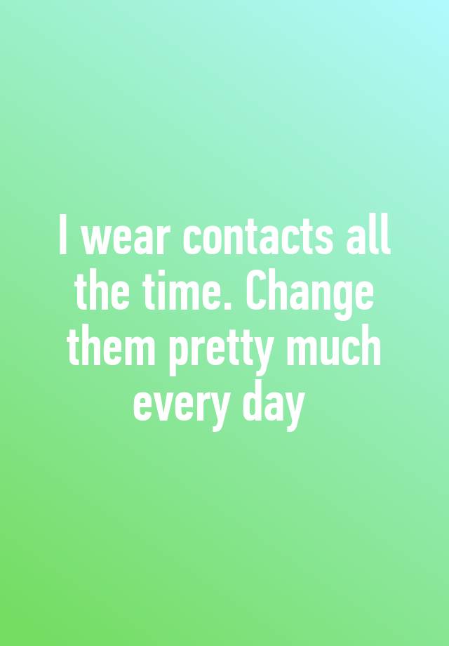 i-wear-contacts-all-the-time-change-them-pretty-much-every-day