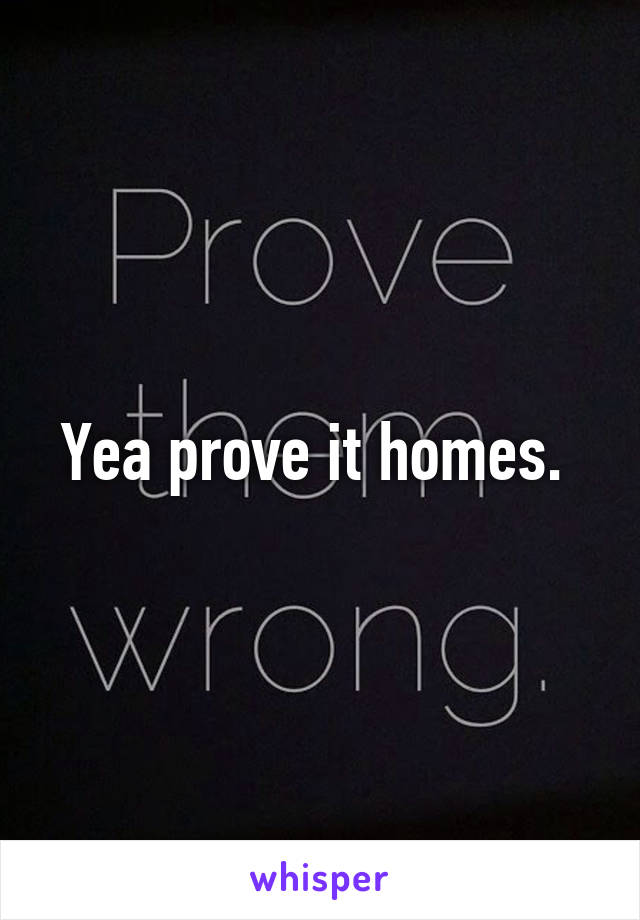 Yea prove it homes. 