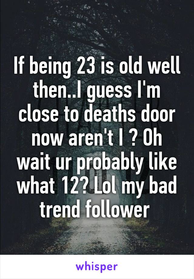 If being 23 is old well then..I guess I'm close to deaths door now aren't I ? Oh wait ur probably like what 12? Lol my bad trend follower 