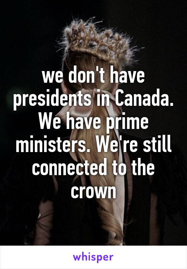 we don't have presidents in Canada. We have prime ministers. We're still connected to the crown