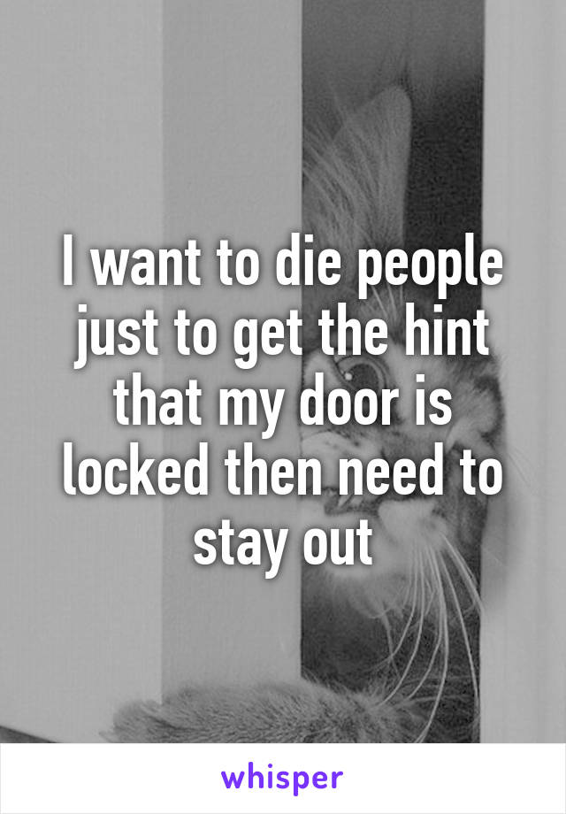 I want to die people just to get the hint that my door is locked then need to stay out