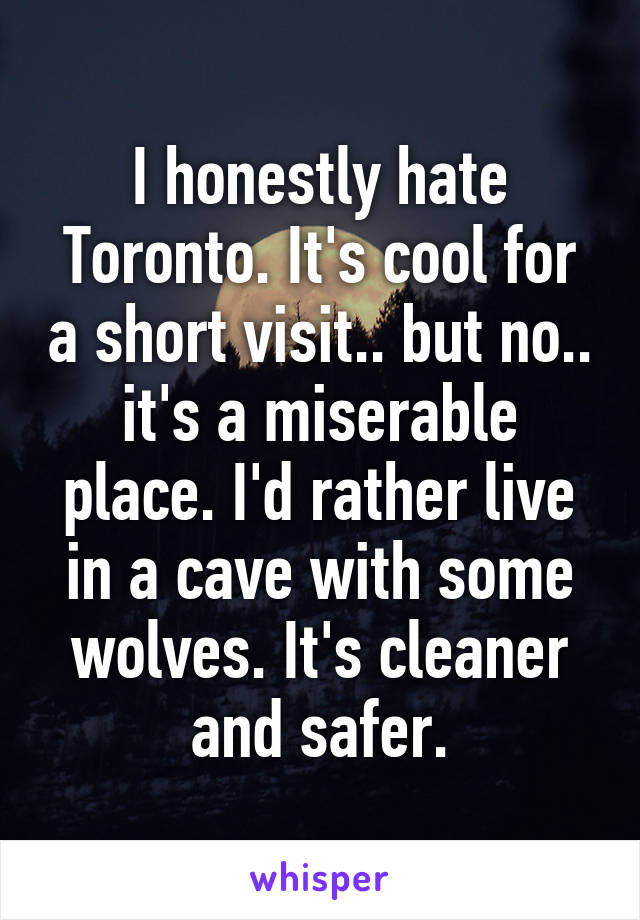 I honestly hate Toronto. It's cool for a short visit.. but no.. it's a miserable place. I'd rather live in a cave with some wolves. It's cleaner and safer.