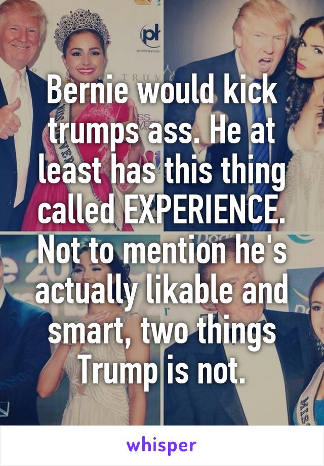 Bernie would kick trumps ass. He at least has this thing called EXPERIENCE. Not to mention he's actually likable and smart, two things Trump is not.