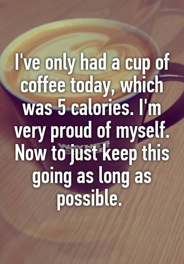 I've only had a cup of coffee today, which was 5 calories. I'm very ...