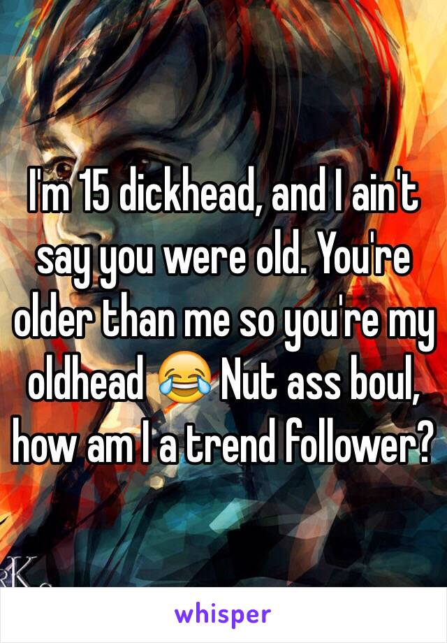 I'm 15 dickhead, and I ain't say you were old. You're older than me so you're my oldhead 😂 Nut ass boul, how am I a trend follower? 