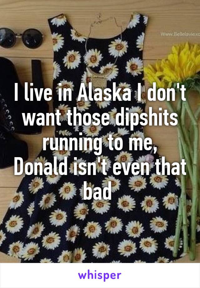 I live in Alaska I don't want those dipshits running to me, Donald isn't even that bad 