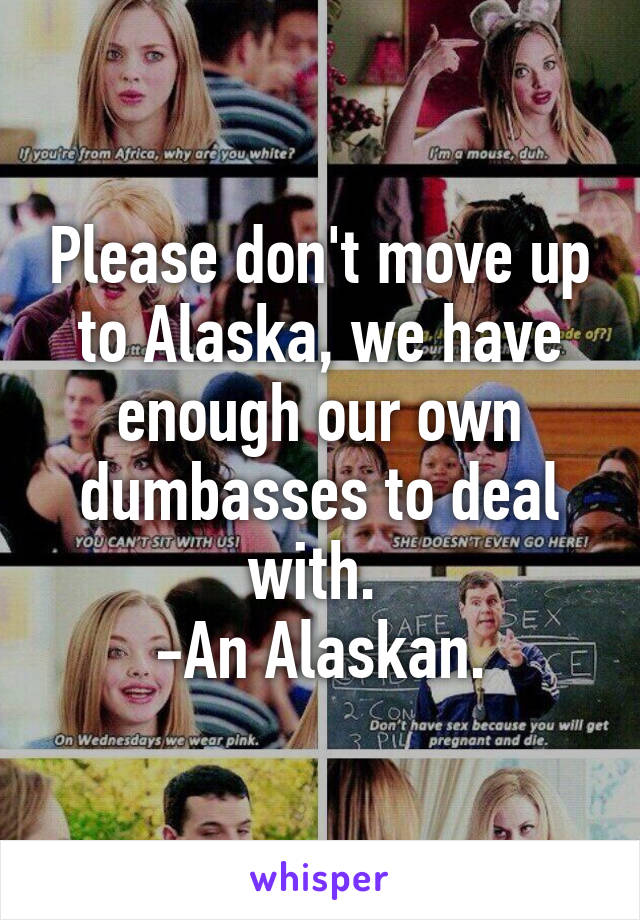 Please don't move up to Alaska, we have enough our own dumbasses to deal with. 
-An Alaskan.