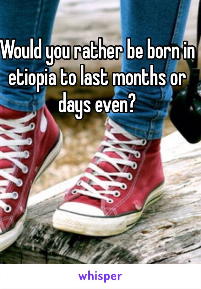 Would you rather be born in etiopia to last months or days even?