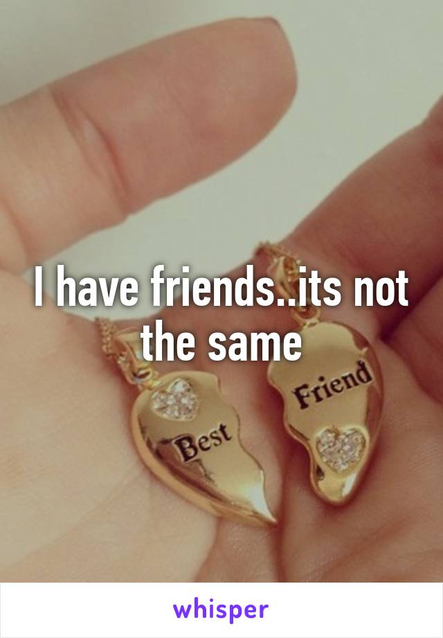 I have friends..its not the same