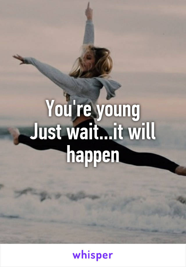 You're young
Just wait...it will happen