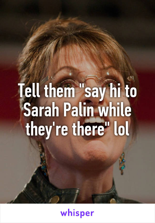 Tell them "say hi to Sarah Palin while they're there" lol