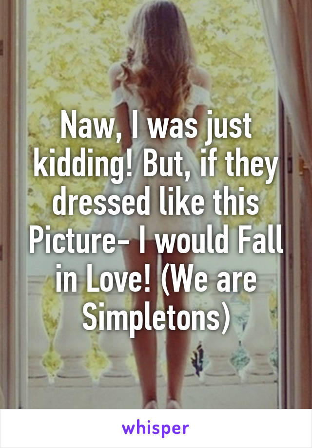 Naw, I was just kidding! But, if they dressed like this Picture- I would Fall in Love! (We are Simpletons)