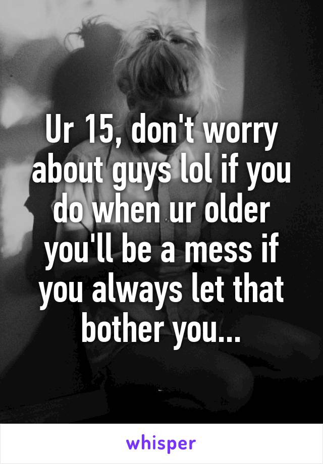 Ur 15, don't worry about guys lol if you do when ur older you'll be a mess if you always let that bother you...