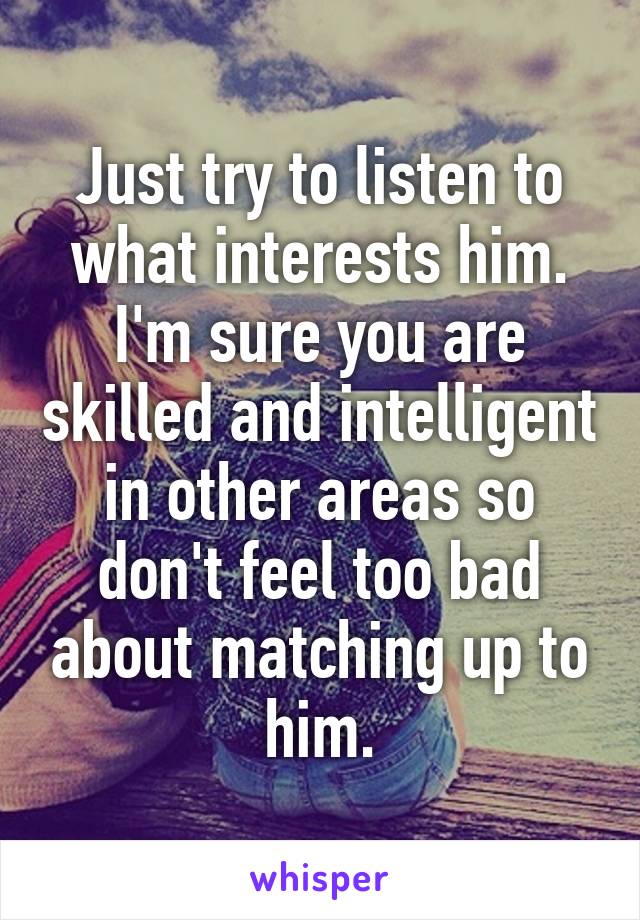 Just try to listen to what interests him. I'm sure you are skilled and intelligent in other areas so don't feel too bad about matching up to him.