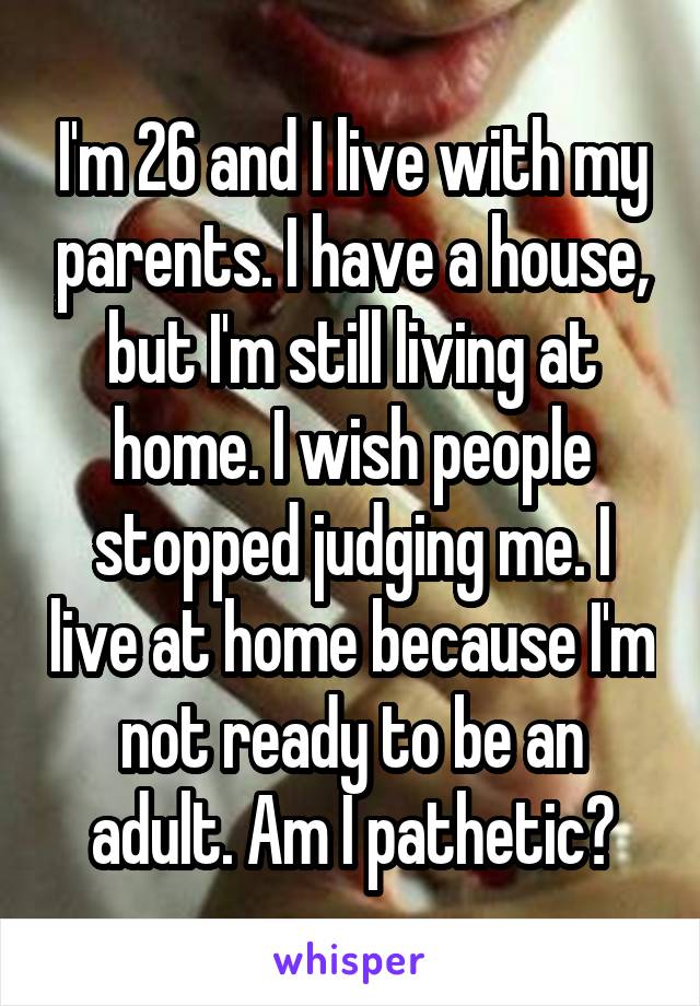 I'm 26 and I live with my parents. I have a house, but I'm still living at home. I wish people stopped judging me. I live at home because I'm not ready to be an adult. Am I pathetic?