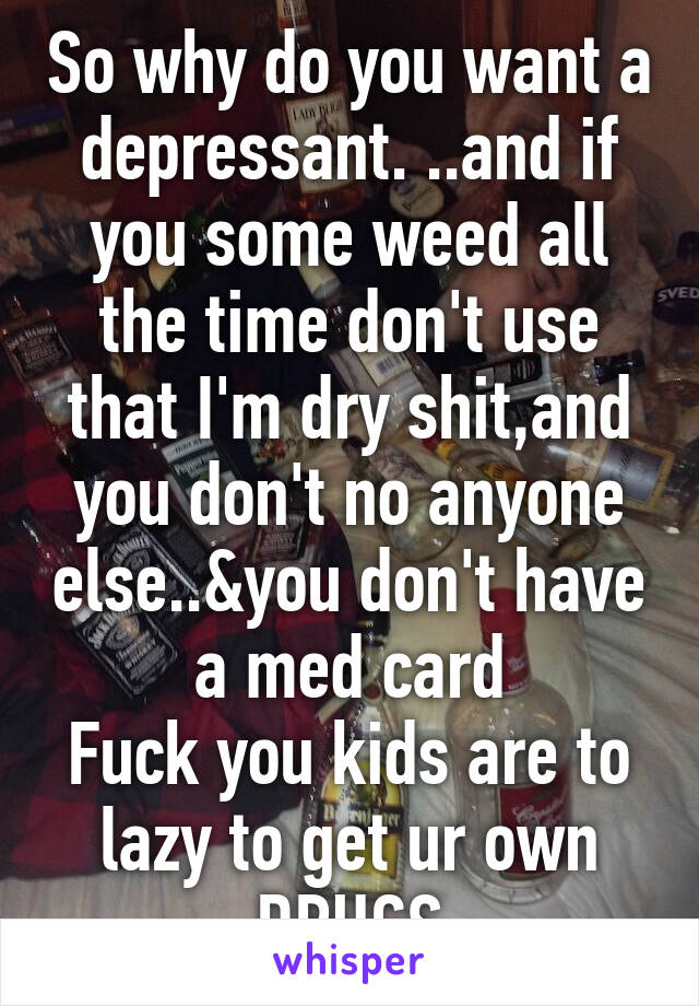 So why do you want a depressant. ..and if you some weed all the time don't use that I'm dry shit,and you don't no anyone else..&you don't have a med card
Fuck you kids are to lazy to get ur own DRUGS