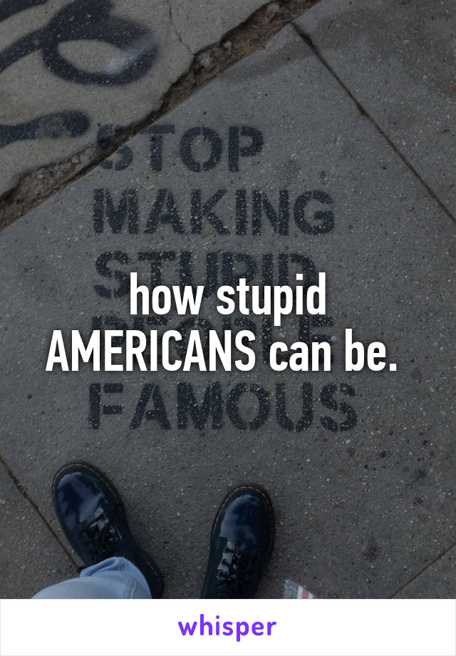 how stupid AMERICANS can be. 