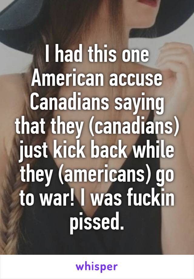 I had this one American accuse Canadians saying that they (canadians) just kick back while they (americans) go to war! I was fuckin pissed.