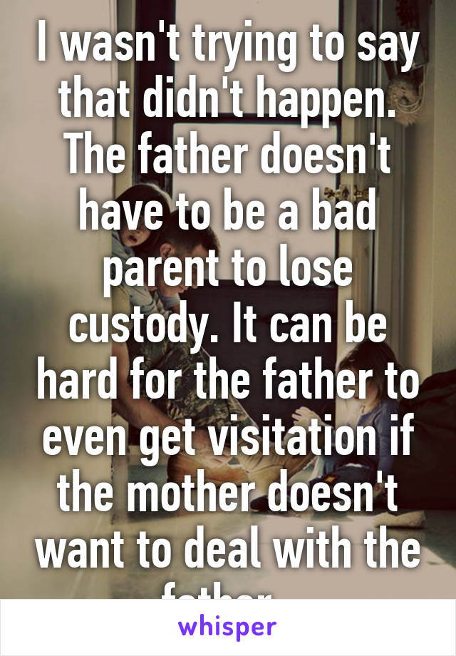 I wasn't trying to say that didn't happen. The father doesn't have to be a bad parent to lose custody. It can be hard for the father to even get visitation if the mother doesn't want to deal with the father. 