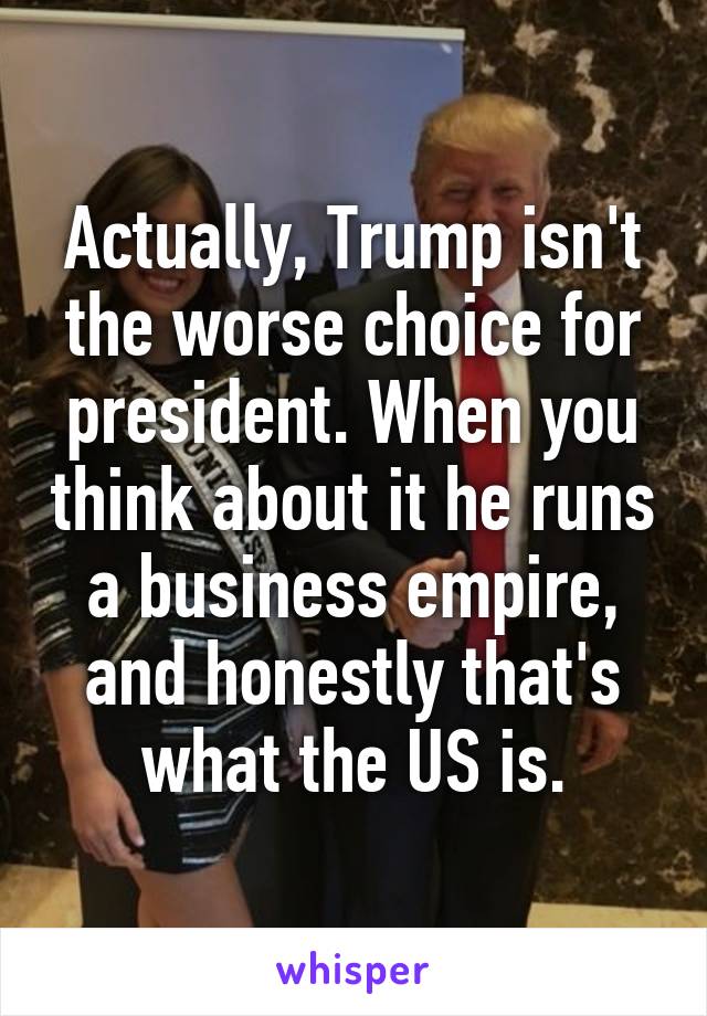 Actually, Trump isn't the worse choice for president. When you think about it he runs a business empire, and honestly that's what the US is.