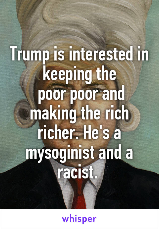 Trump is interested in keeping the
 poor poor and making the rich richer. He's a mysoginist and a racist. 