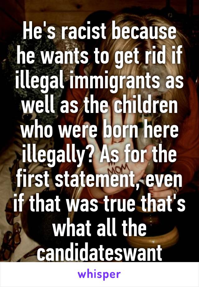 He's racist because he wants to get rid if illegal immigrants as well as the children who were born here illegally? As for the first statement, even if that was true that's what all the candidateswant