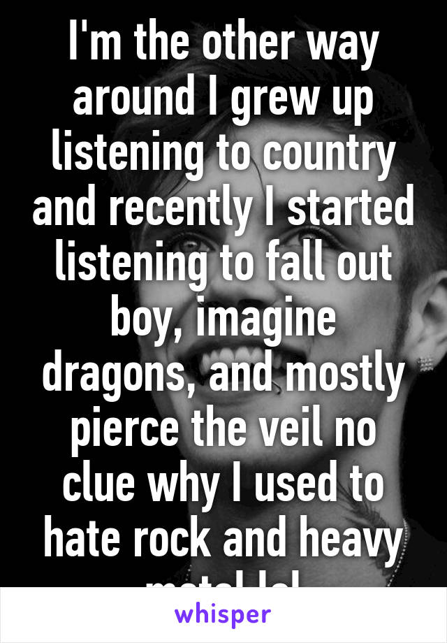 I'm the other way around I grew up listening to country and recently I started listening to fall out boy, imagine dragons, and mostly pierce the veil no clue why I used to hate rock and heavy metal lol