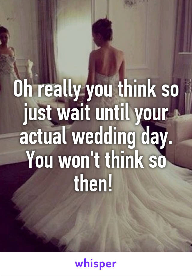 Oh really you think so just wait until your actual wedding day. You won't think so then! 