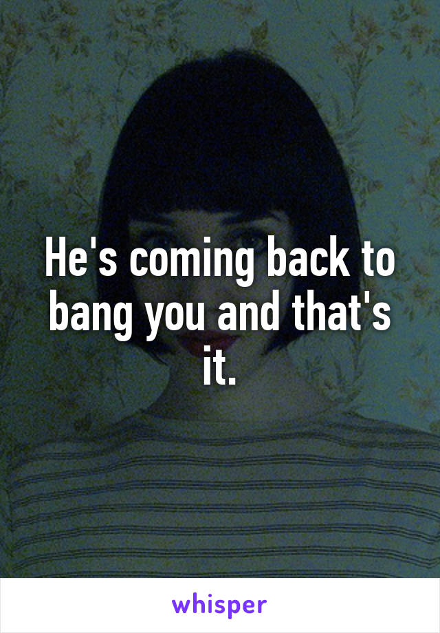 He's coming back to bang you and that's it.