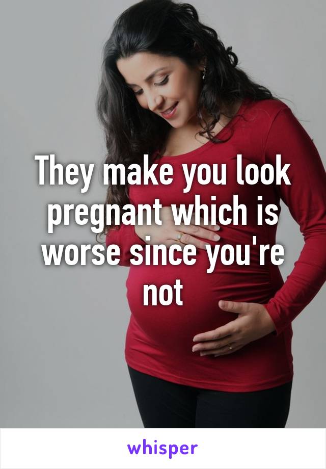 They make you look pregnant which is worse since you're not
