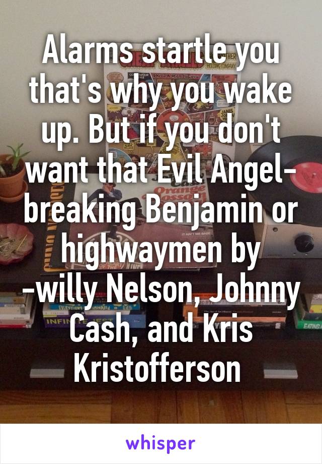 Alarms startle you that's why you wake up. But if you don't want that Evil Angel- breaking Benjamin or highwaymen by -willy Nelson, Johnny Cash, and Kris Kristofferson 
