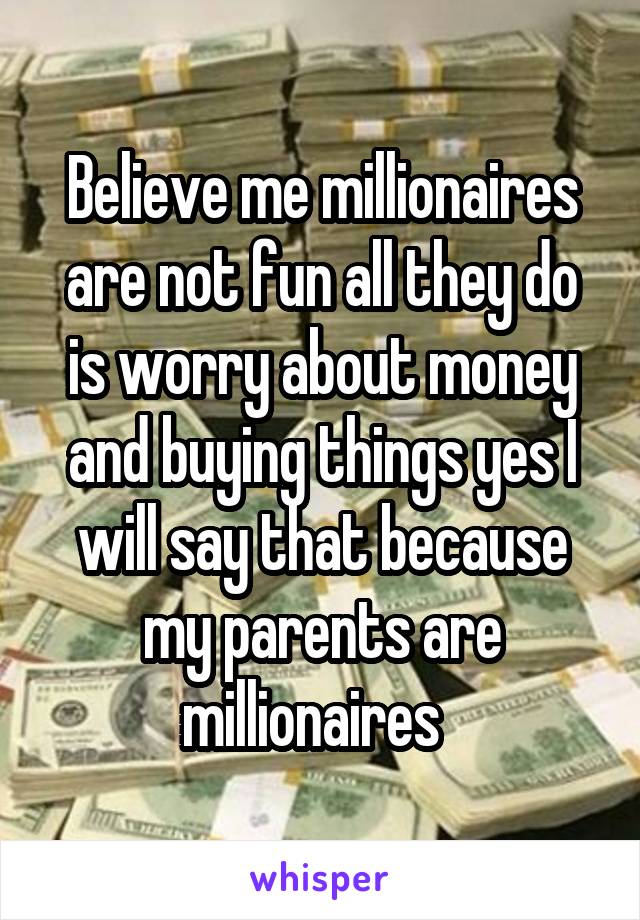 Believe me millionaires are not fun all they do is worry about money and buying things yes I will say that because my parents are millionaires  