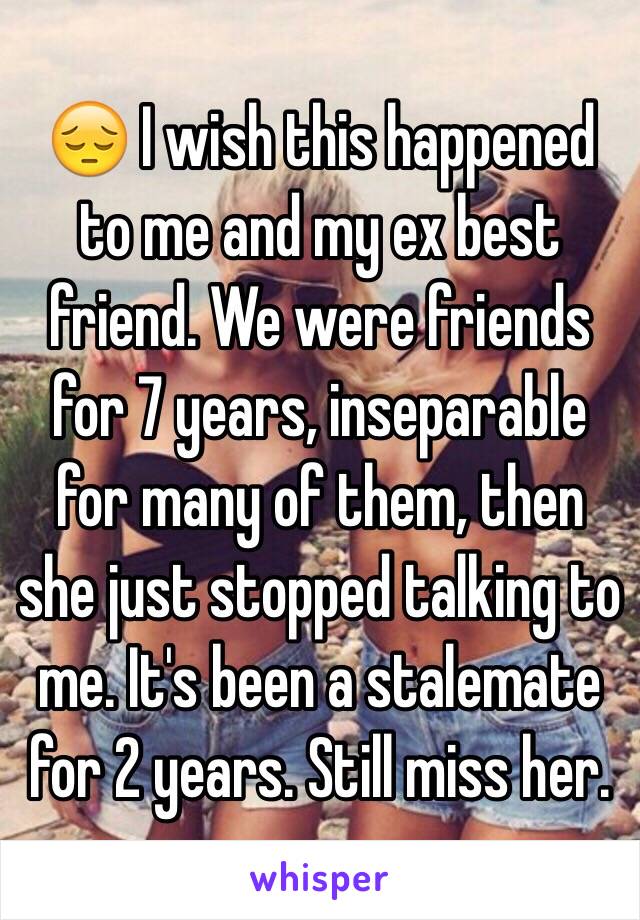 😔 I wish this happened to me and my ex best friend. We were friends for 7 years, inseparable for many of them, then she just stopped talking to me. It's been a stalemate for 2 years. Still miss her. 