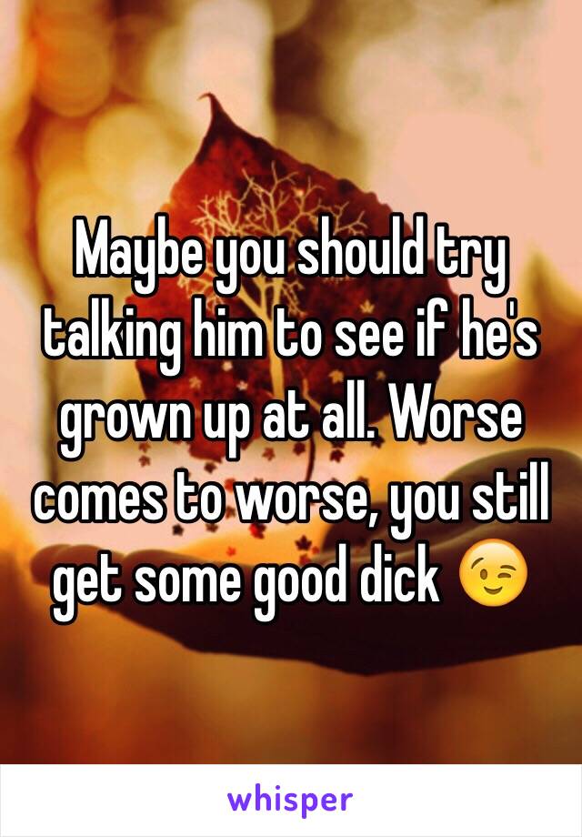 Maybe you should try talking him to see if he's grown up at all. Worse comes to worse, you still get some good dick 😉