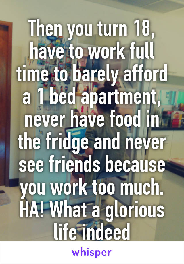 Then you turn 18, have to work full time to barely afford a 1 bed apartment, never have food in the fridge and never see friends because you work too much. HA! What a glorious life indeed