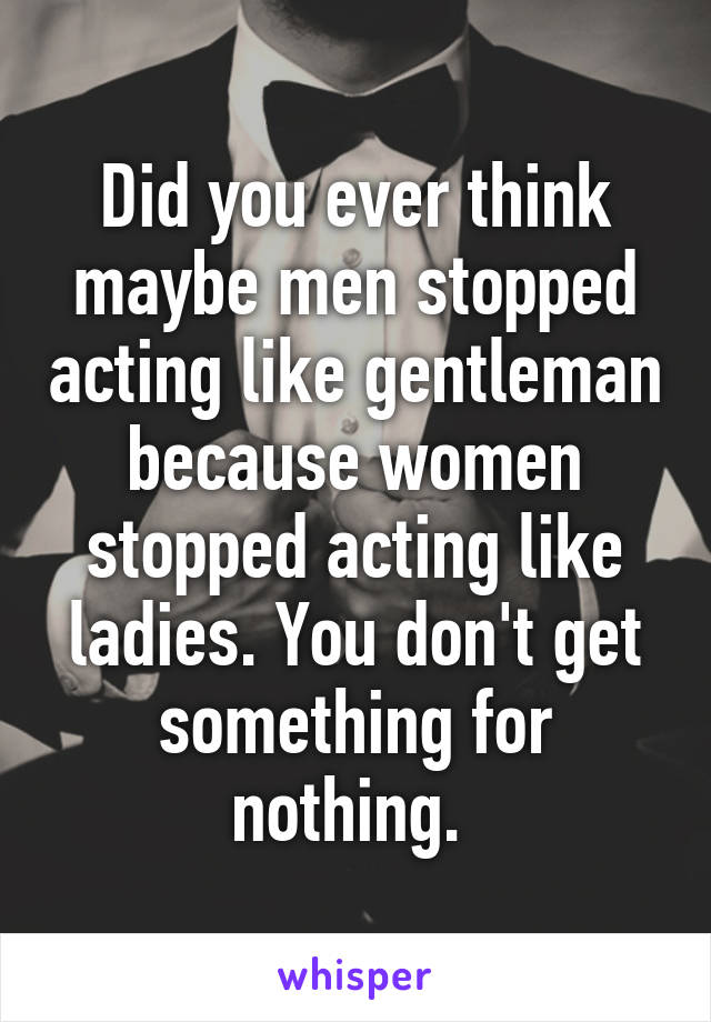 Did you ever think maybe men stopped acting like gentleman because women stopped acting like ladies. You don't get something for nothing. 