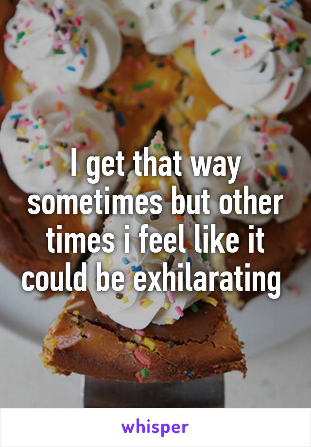 I get that way sometimes but other times i feel like it could be exhilarating 