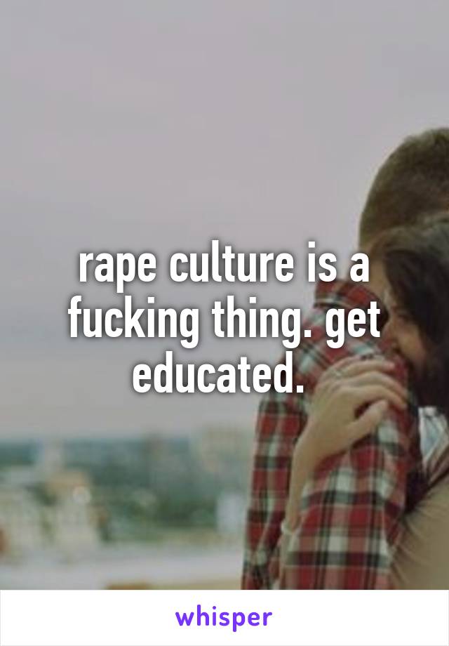 rape culture is a fucking thing. get educated. 