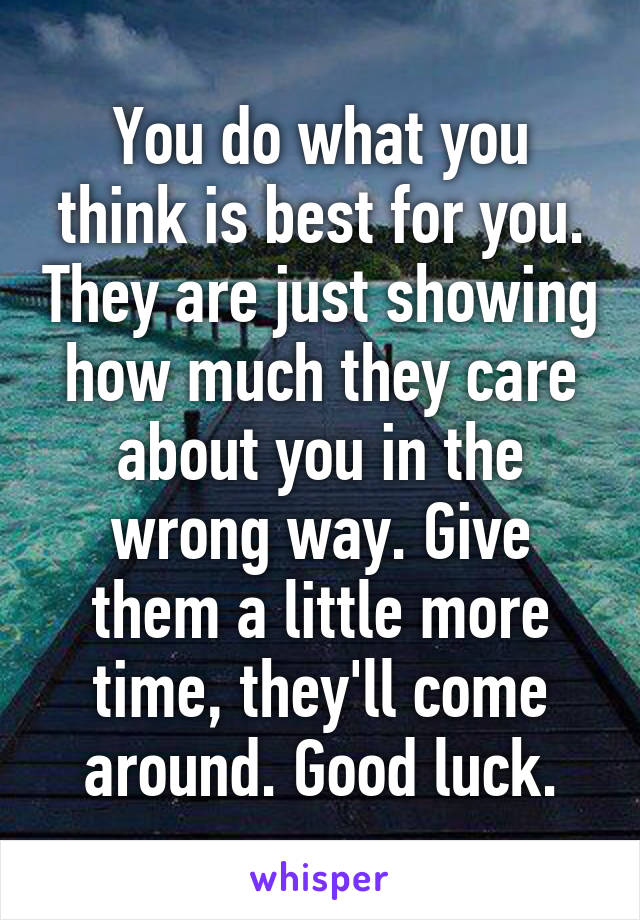 You do what you think is best for you. They are just showing how much they care about you in the wrong way. Give them a little more time, they'll come around. Good luck.