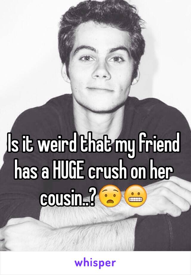 Is it weird that my friend has a HUGE crush on her cousin..?😧😬