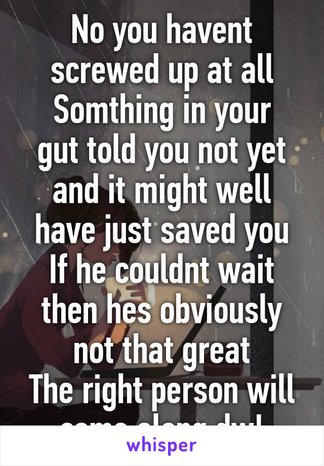 No you havent screwed up at all
Somthing in your gut told you not yet and it might well have just saved you
If he couldnt wait then hes obviously not that great
The right person will come along dw!