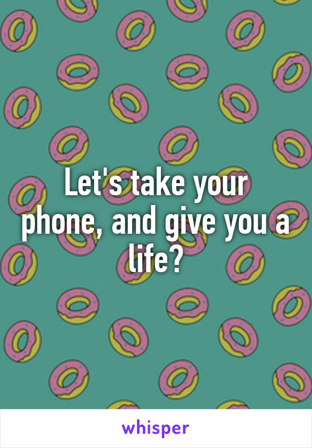 Let's take your phone, and give you a life😊