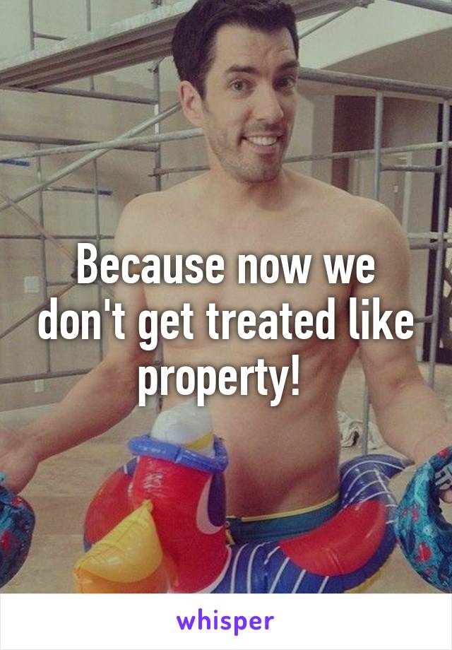 Because now we don't get treated like property! 