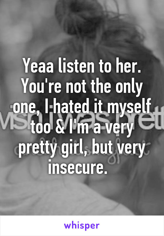 Yeaa listen to her. You're not the only one, I hated it myself too & I'm a very pretty girl, but very insecure.  