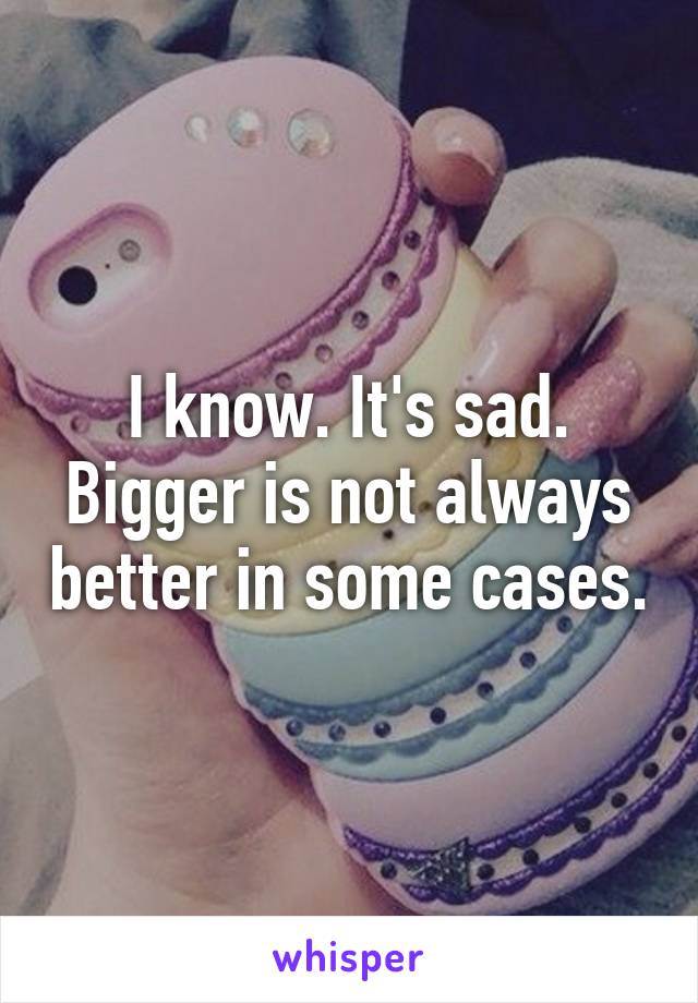 I know. It's sad. Bigger is not always better in some cases.