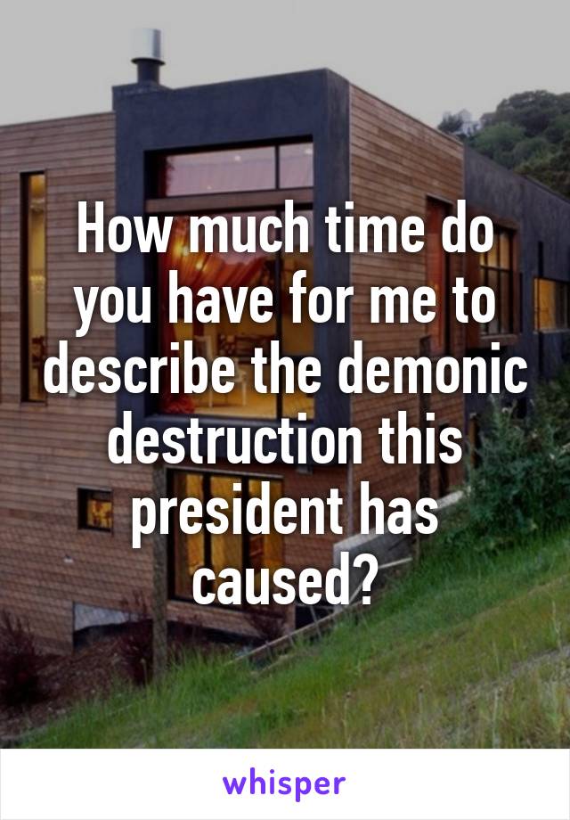 How much time do you have for me to describe the demonic destruction this president has caused?