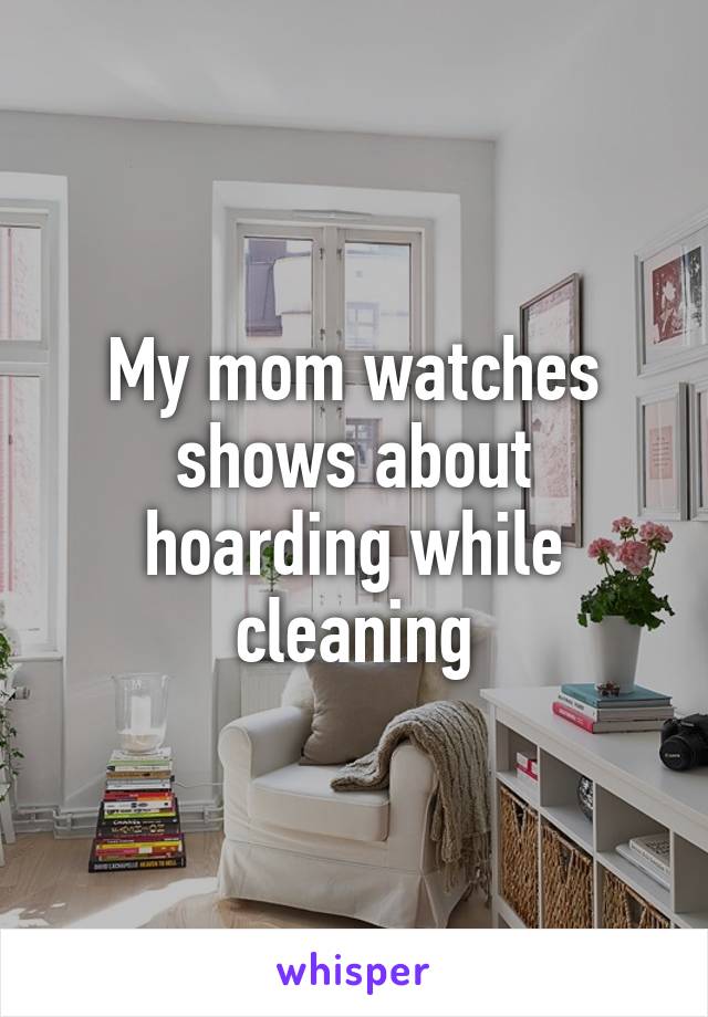 My mom watches shows about hoarding while cleaning