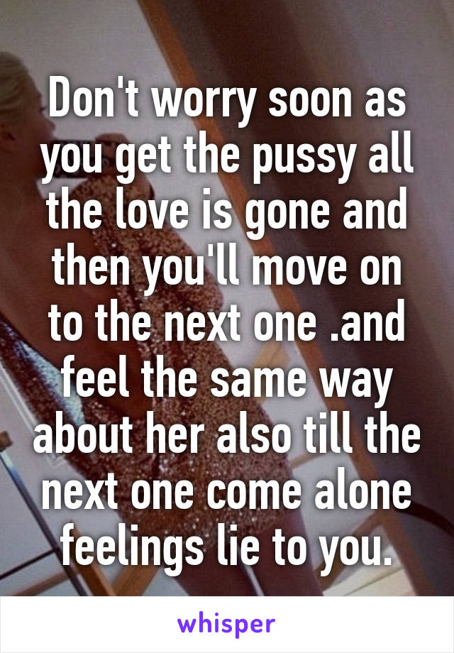 Don't worry soon as you get the pussy all the love is gone and then you'll move on to the next one .and feel the same way about her also till the next one come alone feelings lie to you.